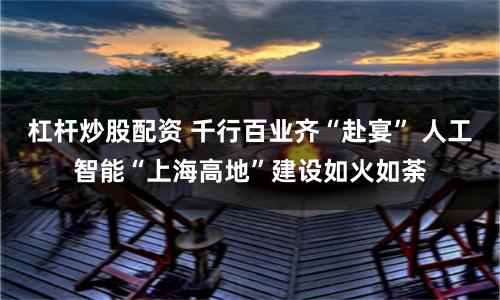 杠杆炒股配资 千行百业齐“赴宴” 人工智能“上海高地”建设如火如荼