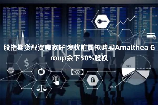 股指期货配资哪家好 澳优附属拟购买Amalthea Group余下50%股权