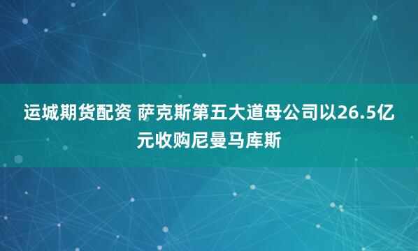 运城期货配资 萨克斯第五大道母公司以26.5亿元收购尼曼马库斯