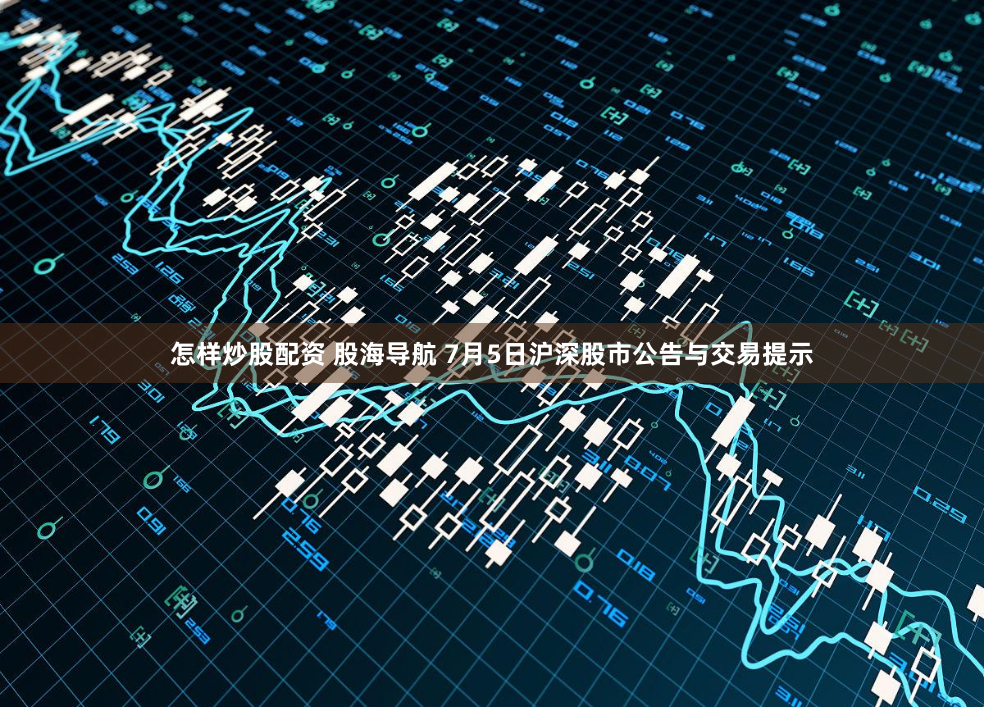 怎样炒股配资 股海导航 7月5日沪深股市公告与交易提示