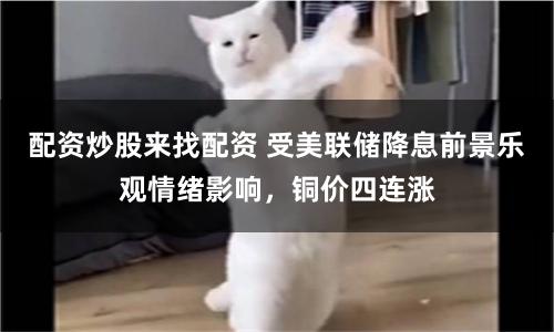 配资炒股来找配资 受美联储降息前景乐观情绪影响，铜价四连涨