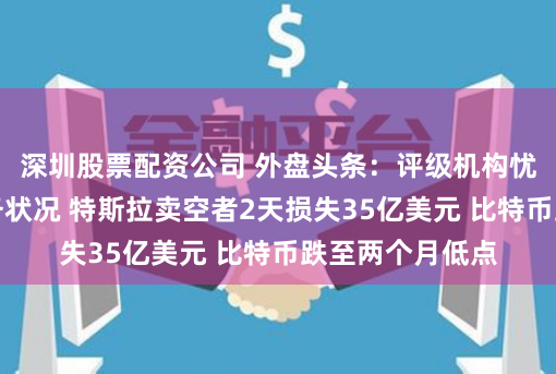 深圳股票配资公司 外盘头条：评级机构忧心美国等国债务状况 特斯拉卖空者2天损失35亿美元 比特币跌至两个月低点