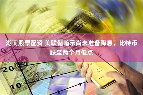 湖南股票配资 美联储暗示尚未准备降息，比特币跌至两个月低点