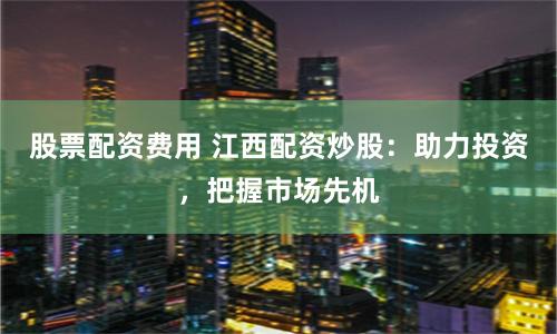 股票配资费用 江西配资炒股：助力投资，把握市场先机