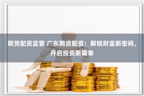 期货配资监管 广东期货配资：解锁财富新密码，开启投资新篇章