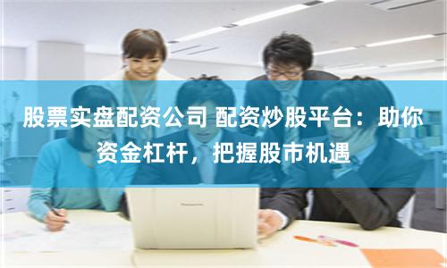 股票实盘配资公司 配资炒股平台：助你资金杠杆，把握股市机遇