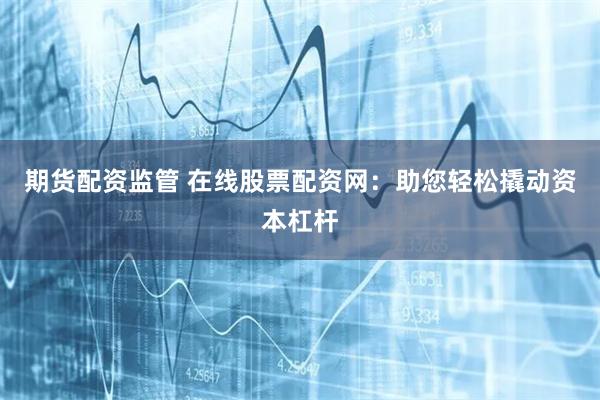 期货配资监管 在线股票配资网：助您轻松撬动资本杠杆