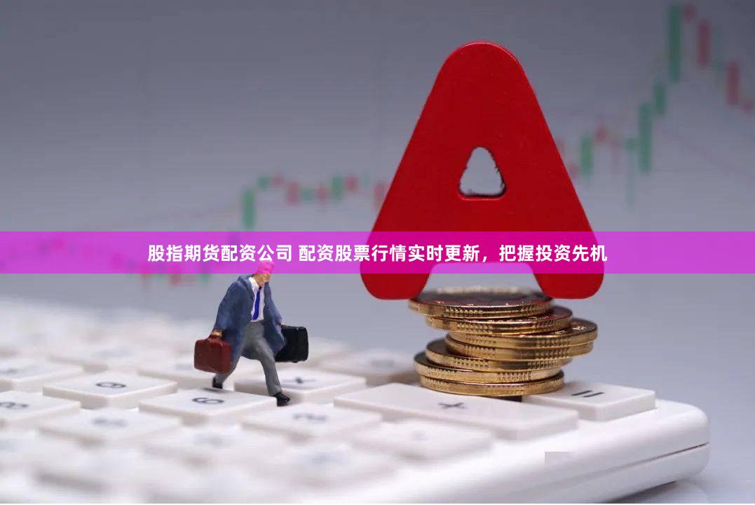 股指期货配资公司 配资股票行情实时更新，把握投资先机