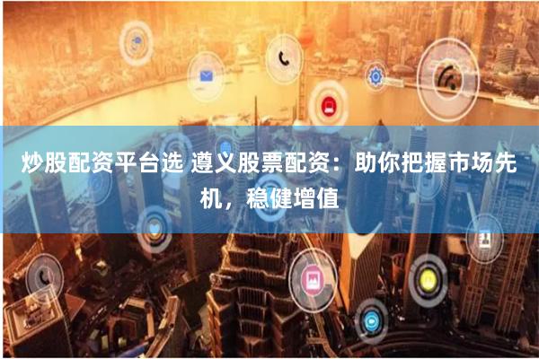 炒股配资平台选 遵义股票配资：助你把握市场先机，稳健增值