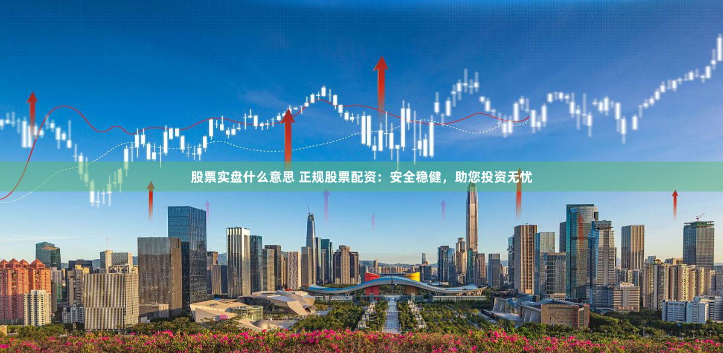 股票实盘什么意思 正规股票配资：安全稳健，助您投资无忧