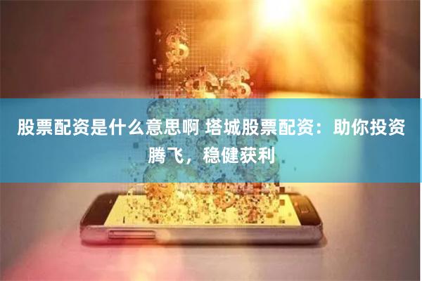股票配资是什么意思啊 塔城股票配资：助你投资腾飞，稳健获利
