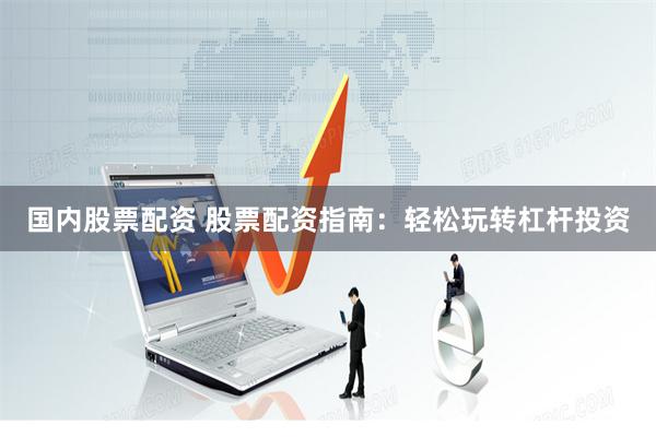 国内股票配资 股票配资指南：轻松玩转杠杆投资