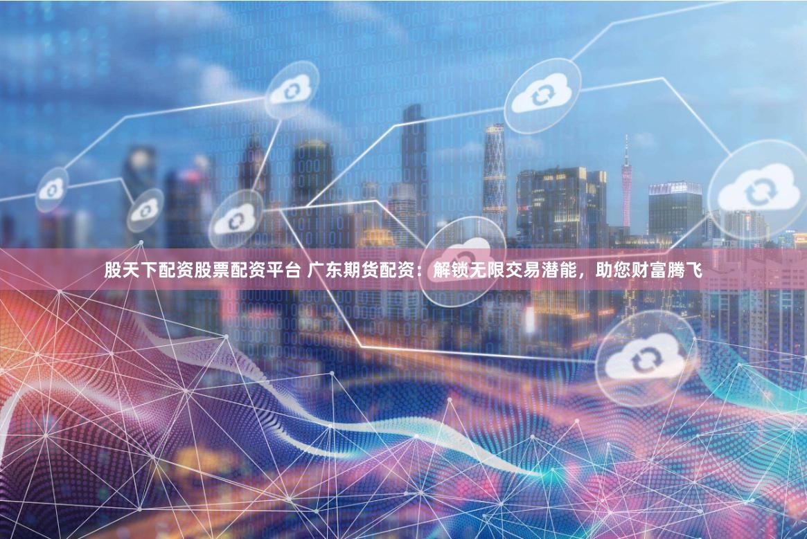 股天下配资股票配资平台 广东期货配资：解锁无限交易潜能，助您财富腾飞