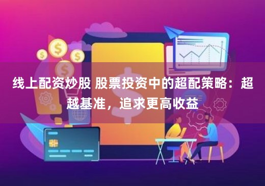 线上配资炒股 股票投资中的超配策略：超越基准，追求更高收益
