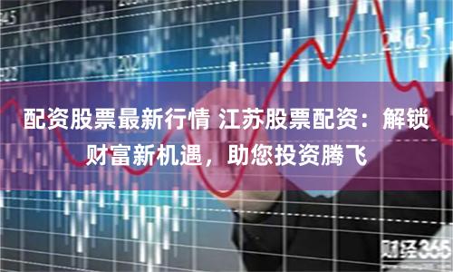 配资股票最新行情 江苏股票配资：解锁财富新机遇，助您投资腾飞