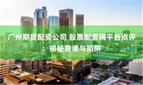 广州期货配资公司 股票配资网平台点评：揭秘靠谱与陷阱