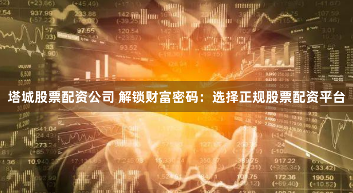 塔城股票配资公司 解锁财富密码：选择正规股票配资平台