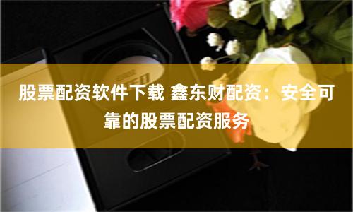 股票配资软件下载 鑫东财配资：安全可靠的股票配资服务