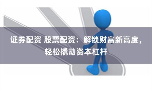 证券配资 股票配资：解锁财富新高度，轻松撬动资本杠杆