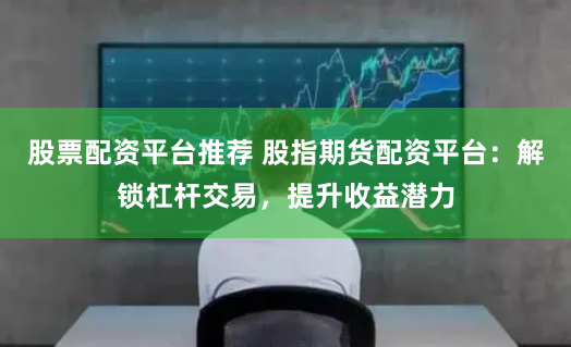 股票配资平台推荐 股指期货配资平台：解锁杠杆交易，提升收益潜力