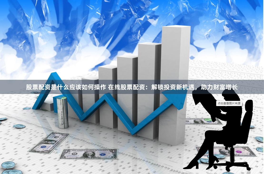 股票配资是什么应该如何操作 在线股票配资：解锁投资新机遇，助力财富增长