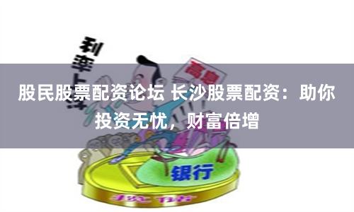 股民股票配资论坛 长沙股票配资：助你投资无忧，财富倍增