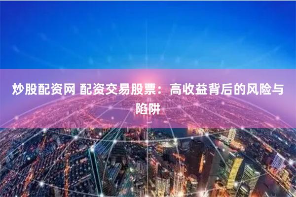 炒股配资网 配资交易股票：高收益背后的风险与陷阱