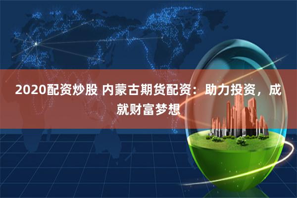 2020配资炒股 内蒙古期货配资：助力投资，成就财富梦想