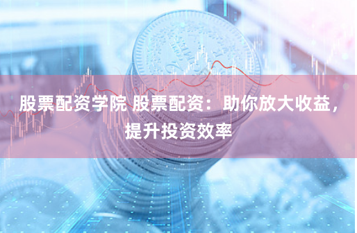 股票配资学院 股票配资：助你放大收益，提升投资效率