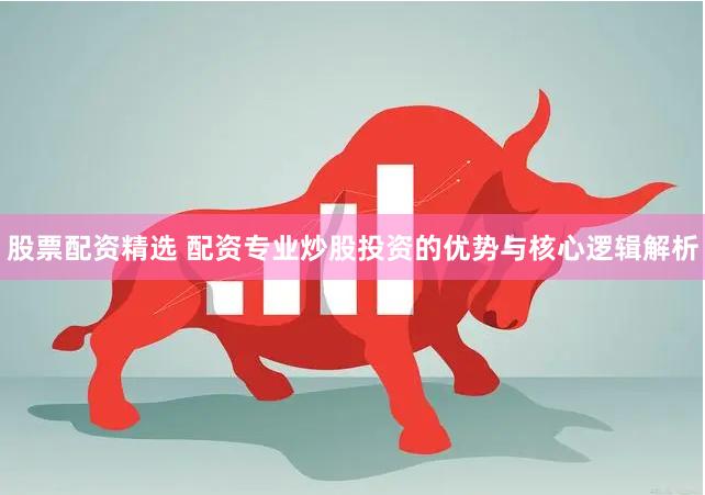 股票配资精选 配资专业炒股投资的优势与核心逻辑解析