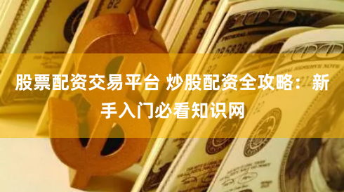股票配资交易平台 炒股配资全攻略：新手入门必看知识网