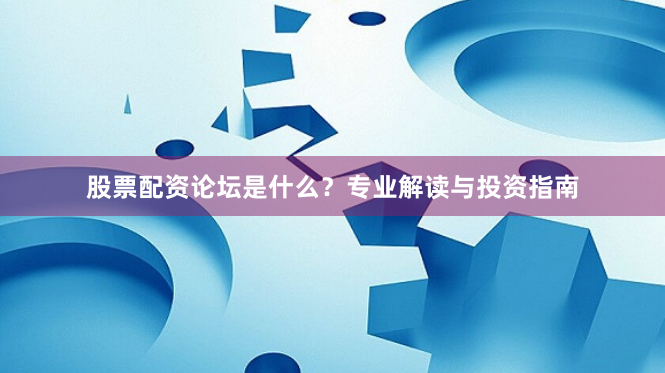 股票配资论坛是什么？专业解读与投资指南